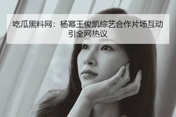 吃瓜黑料网：杨幂王俊凯综艺合作片场互动引全网热议